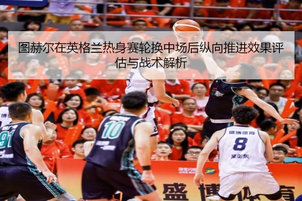图赫尔在英格兰热身赛轮换中场后纵向推进效果评估与战术解析
