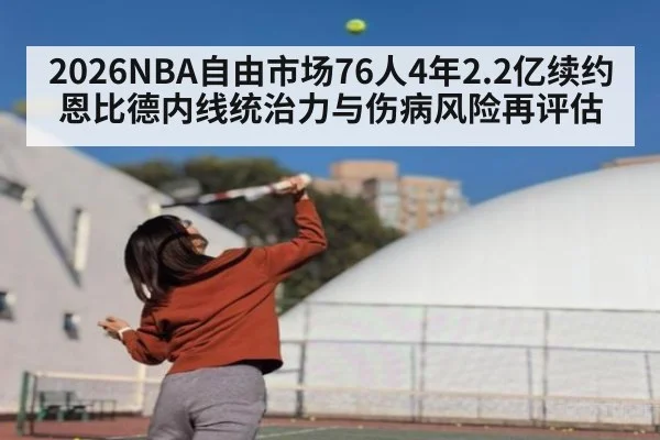 2026NBA自由市场76人4年2.2亿续约恩比德内线统治力与伤病风险再评估
