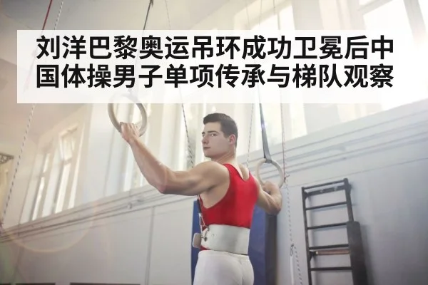 刘洋巴黎奥运吊环成功卫冕后中国体操男子单项传承与梯队观察