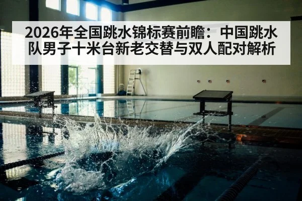 2026年全国跳水锦标赛前瞻:中国跳水队男子十米台新老交替与双人配对解析