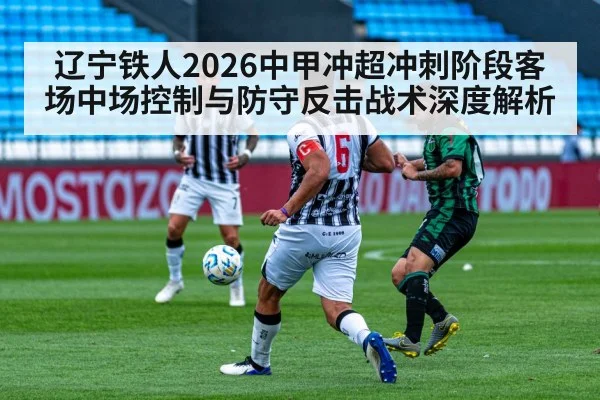 辽宁铁人2026中甲冲超冲刺阶段客场中场控制与防守反击战术深度解析
