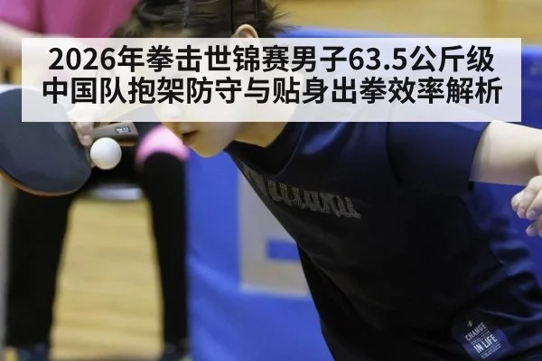 2026年拳击世锦赛男子63.5公斤级中国队抱架防守与贴身出拳效率解析